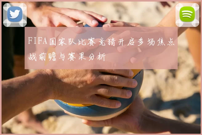 FIFA国家队比赛竞猜开启多场焦点战前瞻与赛果分析