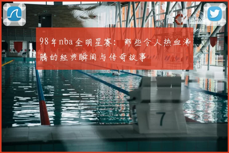 98年nba全明星赛：那些令人热血沸腾的经典瞬间与传奇故事