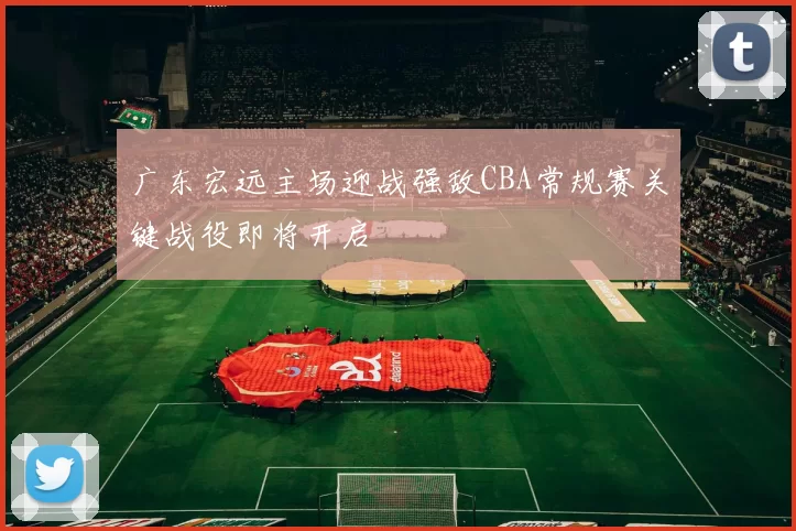 广东宏远主场迎战强敌CBA常规赛关键战役即将开启