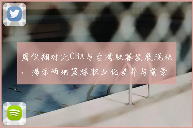 周仪翔对比CBA与台湾联赛发展现状,揭示两地篮球职业化差异与前景