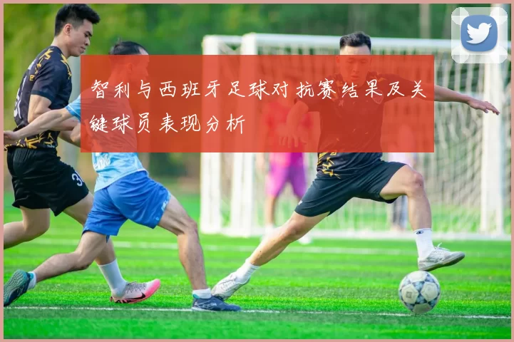 智利与西班牙足球对抗赛结果及关键球员表现分析