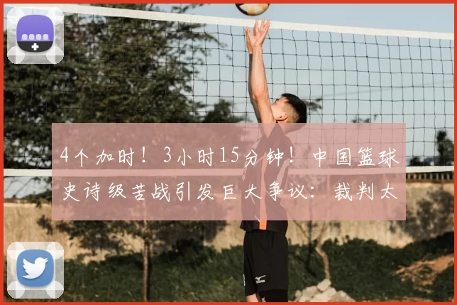 4个加时!3小时15分钟!中国篮球史诗级苦战引发巨大争议:裁判太黑