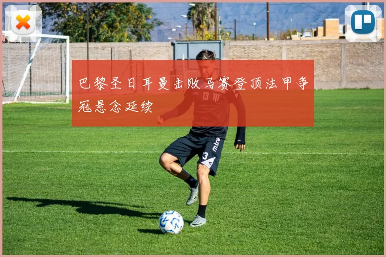 巴黎圣日耳曼击败马赛登顶法甲争冠悬念延续