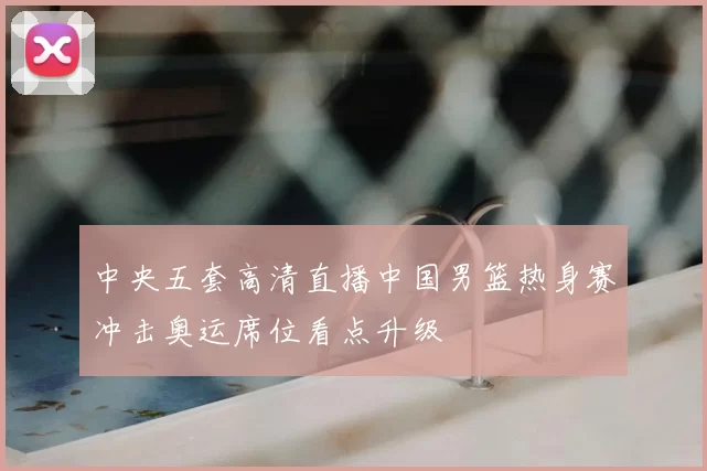 中央五套高清直播中国男篮热身赛冲击奥运席位看点升级