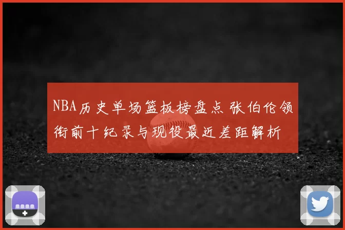 NBA历史单场篮板榜盘点 张伯伦领衔前十纪录与现役最近差距解析