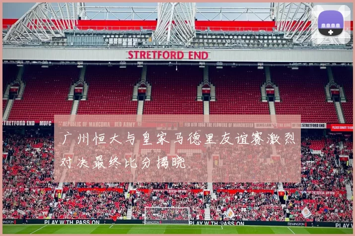 广州恒大与皇家马德里友谊赛激烈对决最终比分揭晓
