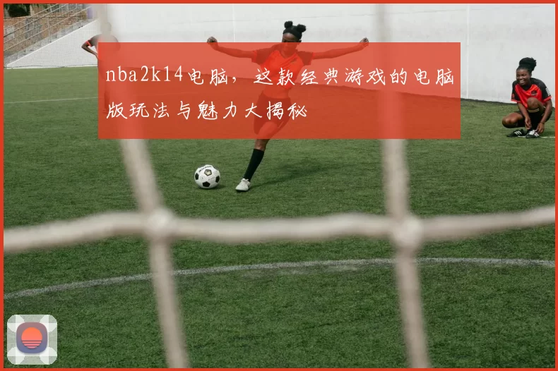 nba2k14电脑，这款经典游戏的电脑版玩法与魅力大揭秘