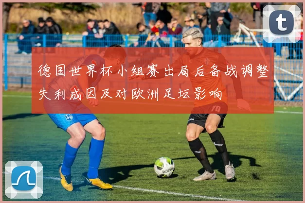 德国世界杯小组赛出局后备战调整失利成因及对欧洲足坛影响