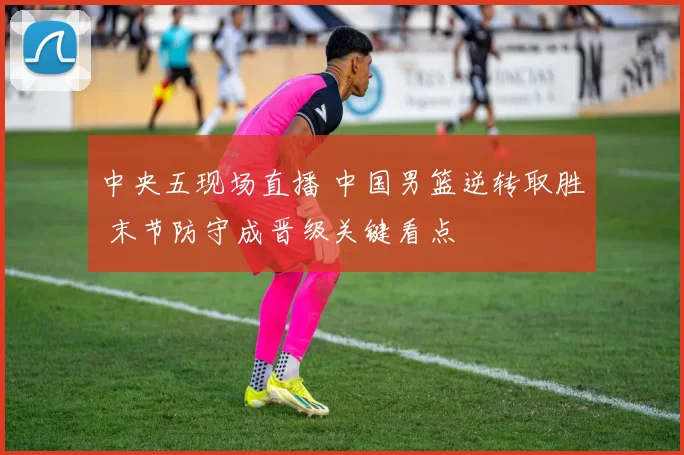 中央五现场直播 中国男篮逆转取胜 末节防守成晋级关键看点