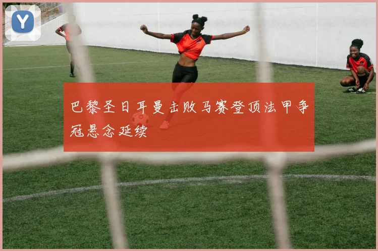 巴黎圣日耳曼击败马赛登顶法甲争冠悬念延续