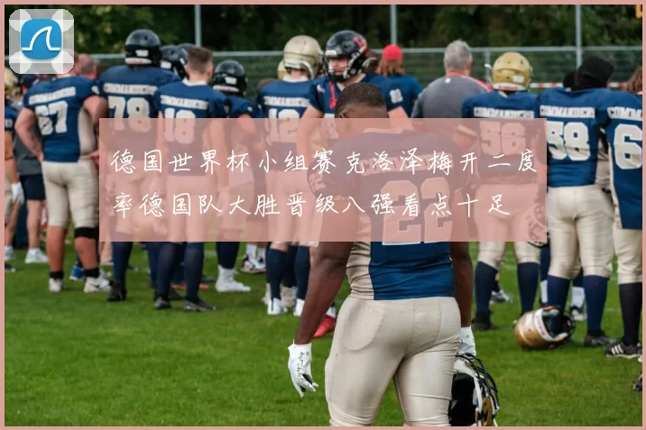 德国世界杯小组赛克洛泽梅开二度率德国队大胜晋级八强看点十足