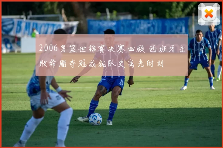 2006男篮世锦赛决赛回顾 西班牙击败希腊夺冠成就队史高光时刻