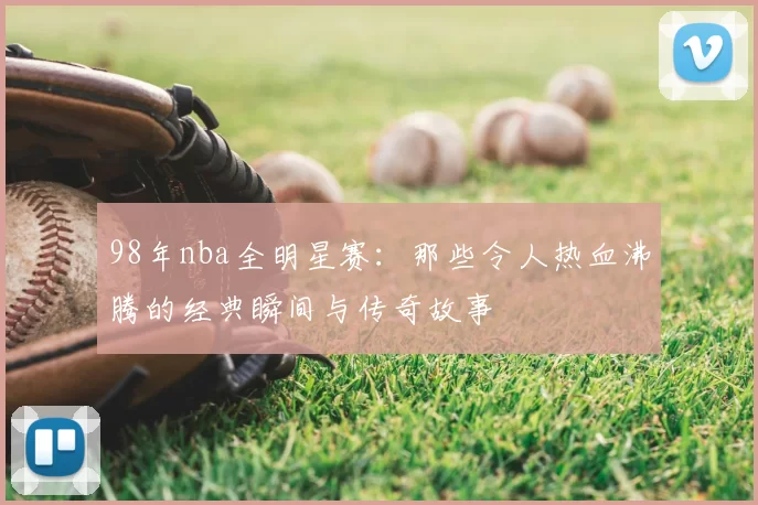 98年nba全明星赛：那些令人热血沸腾的经典瞬间与传奇故事