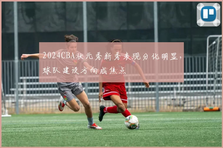 2024CBA状元秀新秀表现分化明显，球队建设方向成焦点
