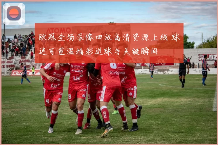 欧冠全场录像回放高清资源上线 球迷可重温精彩进球与关键瞬间