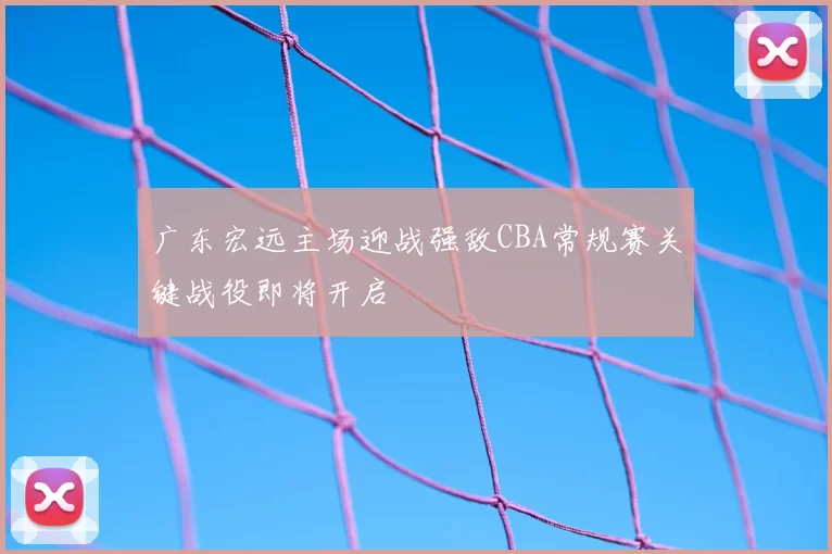 广东宏远主场迎战强敌CBA常规赛关键战役即将开启