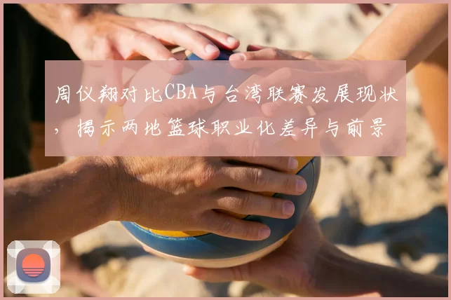 周仪翔对比CBA与台湾联赛发展现状，揭示两地篮球职业化差异与前景