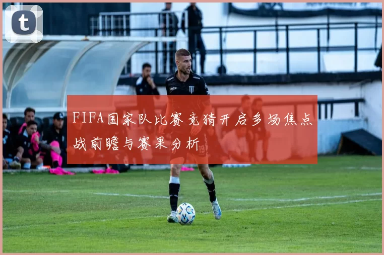 FIFA国家队比赛竞猜开启多场焦点战前瞻与赛果分析