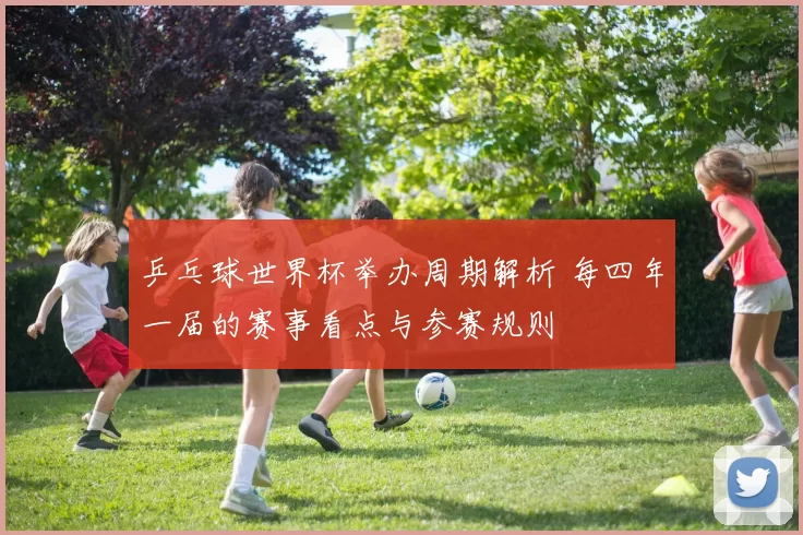 乒乓球世界杯举办周期解析 每四年一届的赛事看点与参赛规则