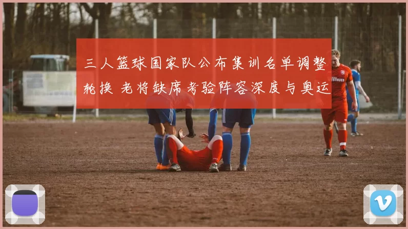 三人篮球国家队公布集训名单调整轮换 老将缺席考验阵容深度与奥运争牌