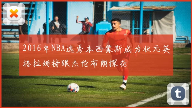 2016年NBA选秀本西蒙斯成为状元英格拉姆榜眼杰伦布朗探花