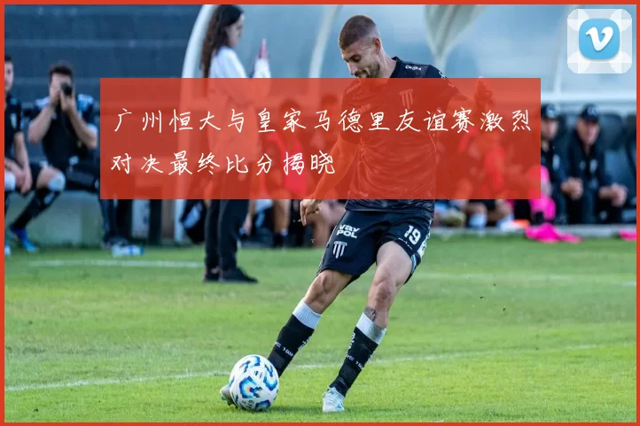 广州恒大与皇家马德里友谊赛激烈对决最终比分揭晓