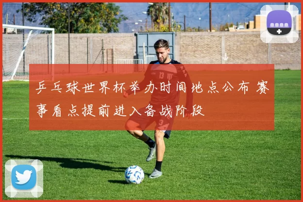 乒乓球世界杯举办时间地点公布 赛事看点提前进入备战阶段