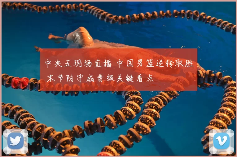 中央五现场直播 中国男篮逆转取胜 末节防守成晋级关键看点