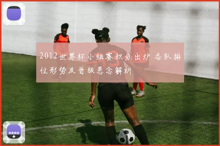 2012世界杯小组赛积分出炉 各队排位形势及晋级悬念解析