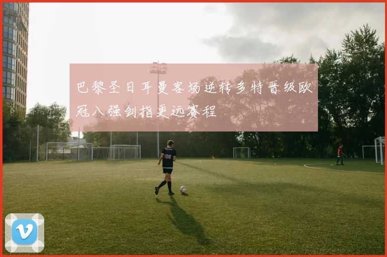 巴黎圣日耳曼客场逆转多特晋级欧冠八强剑指更远赛程