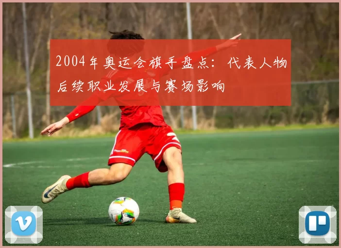 2004年奥运会旗手盘点：代表人物后续职业发展与赛场影响