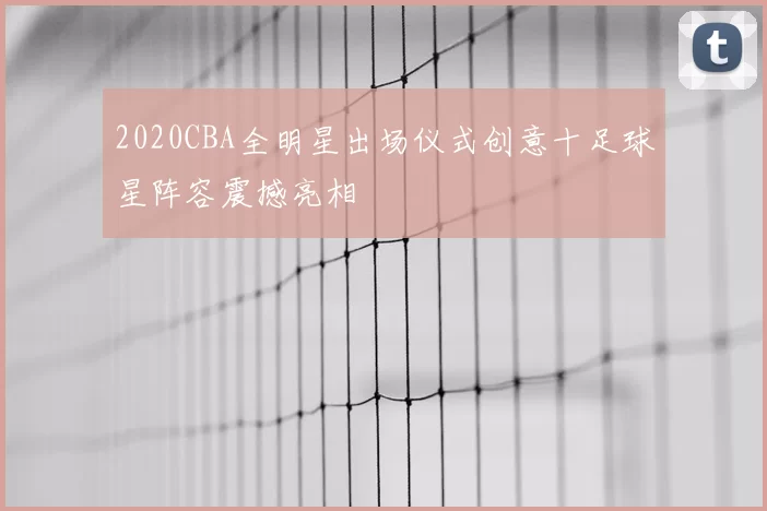 2020CBA全明星出场仪式创意十足球星阵容震撼亮相