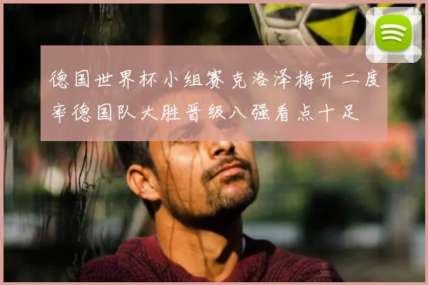 德国世界杯小组赛克洛泽梅开二度率德国队大胜晋级八强看点十足