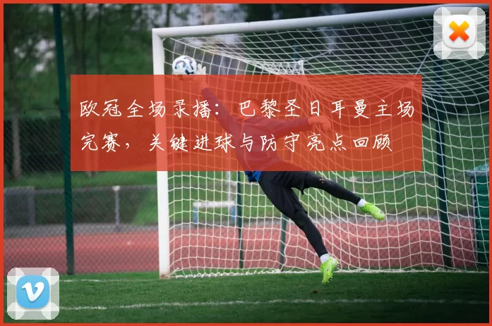 欧冠全场录播：巴黎圣日耳曼主场完赛，关键进球与防守亮点回顾