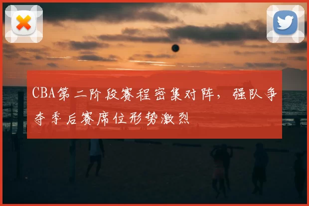 CBA第二阶段赛程密集对阵,强队争夺季后赛席位形势激烈