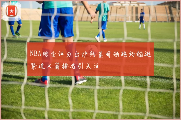 NBA综合评分出炉约基奇领跑约翰逊紧追火箭排名引关注