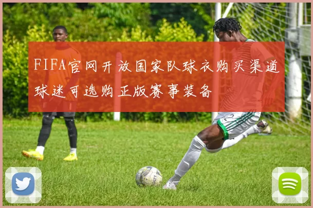 FIFA官网开放国家队球衣购买渠道球迷可选购正版赛事装备