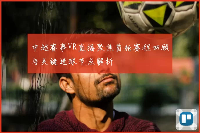 中超赛事VR直播聚焦首轮赛程回顾与关键进球节点解析