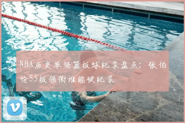 NBA历史单场篮板球纪录盘点：张伯伦55板领衔谁能破纪录