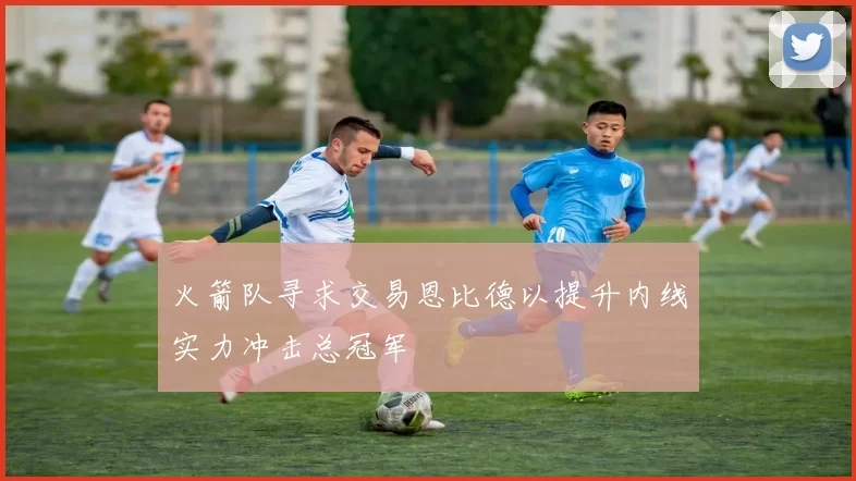 火箭队寻求交易恩比德以提升内线实力冲击总冠军