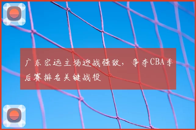 广东宏远主场迎战强敌，争夺CBA季后赛排名关键战役