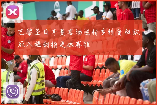 巴黎圣日耳曼客场逆转多特晋级欧冠八强剑指更远赛程