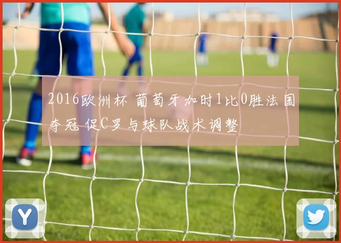 2016欧洲杯 葡萄牙加时1比0胜法国夺冠 促C罗与球队战术调整
