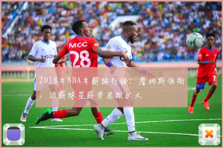 2018年NBA年薪排行榜：詹姆斯领衔，顶薪球星薪资差距扩大