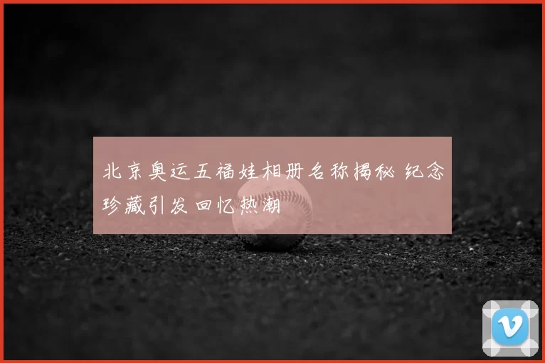 北京奥运五福娃相册名称揭秘 纪念珍藏引发回忆热潮