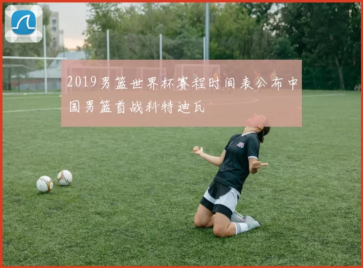 2019男篮世界杯赛程时间表公布中国男篮首战科特迪瓦