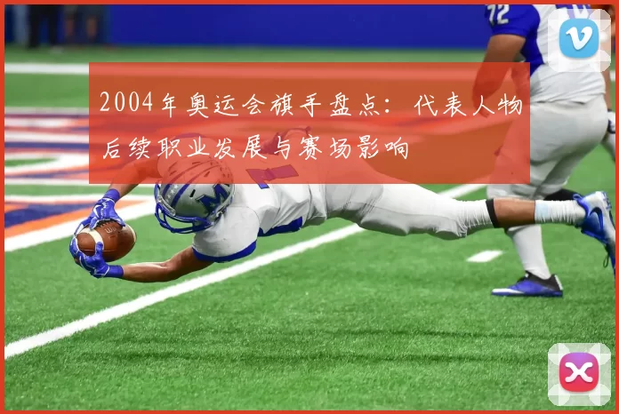 2004年奥运会旗手盘点：代表人物后续职业发展与赛场影响