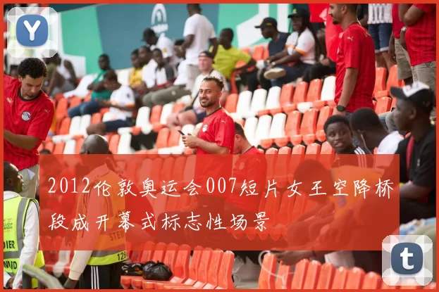 2012伦敦奥运会007短片女王空降桥段成开幕式标志性场景