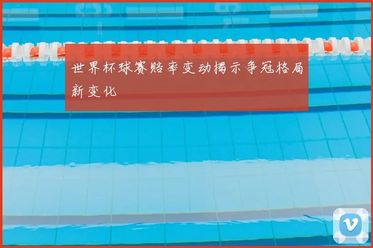 世界杯球赛赔率变动揭示争冠格局新变化
