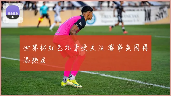 世界杯红色元素受关注 赛事氛围再添热度